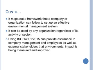 CONTD…
 It maps out a framework that a company or
organization can follow to set up an effective
environmental management system.
 It can be used by any organization regardless of its
activity or sector.
 Using ISO 14001:2015 can provide assurance to
company management and employees as well as
external stakeholders that environmental impact is
being measured and improved.
 