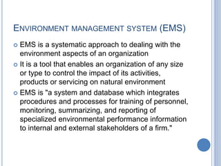 ENVIRONMENT MANAGEMENT SYSTEM (EMS)
 EMS is a systematic approach to dealing with the
environment aspects of an organization
 It is a tool that enables an organization of any size
or type to control the impact of its activities,
products or servicing on natural environment
 EMS is "a system and database which integrates
procedures and processes for training of personnel,
monitoring, summarizing, and reporting of
specialized environmental performance information
to internal and external stakeholders of a firm."
 