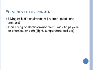 ELEMENTS OF ENVIRONMENT
 Living or biotic environment ( human, plants and
animals)
 Non Living or abiotic environment - may be physical
or chemical or both ( light, temperature, soil etc)
 