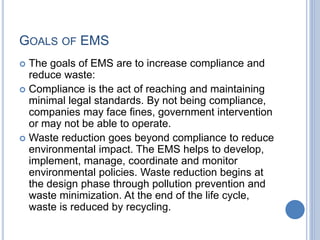 GOALS OF EMS
 The goals of EMS are to increase compliance and
reduce waste:
 Compliance is the act of reaching and maintaining
minimal legal standards. By not being compliance,
companies may face fines, government intervention
or may not be able to operate.
 Waste reduction goes beyond compliance to reduce
environmental impact. The EMS helps to develop,
implement, manage, coordinate and monitor
environmental policies. Waste reduction begins at
the design phase through pollution prevention and
waste minimization. At the end of the life cycle,
waste is reduced by recycling.
 