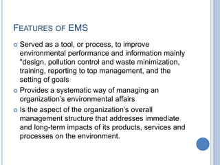 FEATURES OF EMS
 Served as a tool, or process, to improve
environmental performance and information mainly
"design, pollution control and waste minimization,
training, reporting to top management, and the
setting of goals
 Provides a systematic way of managing an
organization’s environmental affairs
 Is the aspect of the organization’s overall
management structure that addresses immediate
and long-term impacts of its products, services and
processes on the environment.
 