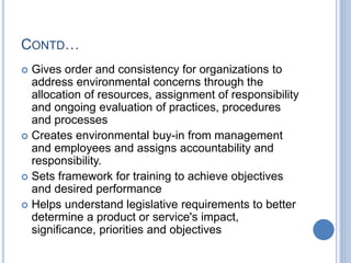 CONTD…
 Gives order and consistency for organizations to
address environmental concerns through the
allocation of resources, assignment of responsibility
and ongoing evaluation of practices, procedures
and processes
 Creates environmental buy-in from management
and employees and assigns accountability and
responsibility.
 Sets framework for training to achieve objectives
and desired performance
 Helps understand legislative requirements to better
determine a product or service's impact,
significance, priorities and objectives
 