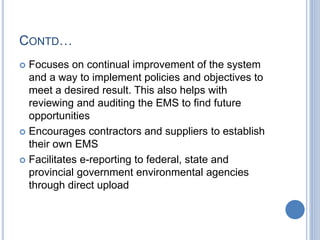 CONTD…
 Focuses on continual improvement of the system
and a way to implement policies and objectives to
meet a desired result. This also helps with
reviewing and auditing the EMS to find future
opportunities
 Encourages contractors and suppliers to establish
their own EMS
 Facilitates e-reporting to federal, state and
provincial government environmental agencies
through direct upload
 