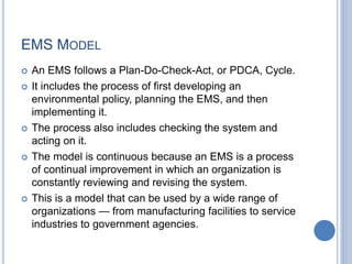 EMS MODEL
 An EMS follows a Plan-Do-Check-Act, or PDCA, Cycle.
 It includes the process of first developing an
environmental policy, planning the EMS, and then
implementing it.
 The process also includes checking the system and
acting on it.
 The model is continuous because an EMS is a process
of continual improvement in which an organization is
constantly reviewing and revising the system.
 This is a model that can be used by a wide range of
organizations — from manufacturing facilities to service
industries to government agencies.
 