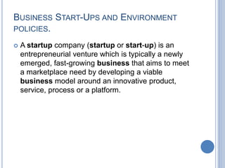 BUSINESS START-UPS AND ENVIRONMENT
POLICIES.
 A startup company (startup or start-up) is an
entrepreneurial venture which is typically a newly
emerged, fast-growing business that aims to meet
a marketplace need by developing a viable
business model around an innovative product,
service, process or a platform.
 