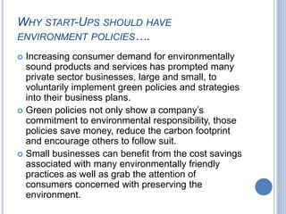 WHY START-UPS SHOULD HAVE
ENVIRONMENT POLICIES….
 Increasing consumer demand for environmentally
sound products and services has prompted many
private sector businesses, large and small, to
voluntarily implement green policies and strategies
into their business plans.
 Green policies not only show a company’s
commitment to environmental responsibility, those
policies save money, reduce the carbon footprint
and encourage others to follow suit.
 Small businesses can benefit from the cost savings
associated with many environmentally friendly
practices as well as grab the attention of
consumers concerned with preserving the
environment.
 