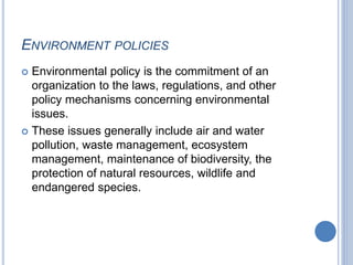 ENVIRONMENT POLICIES
 Environmental policy is the commitment of an
organization to the laws, regulations, and other
policy mechanisms concerning environmental
issues.
 These issues generally include air and water
pollution, waste management, ecosystem
management, maintenance of biodiversity, the
protection of natural resources, wildlife and
endangered species.
 