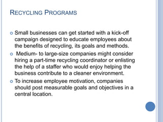 RECYCLING PROGRAMS
 Small businesses can get started with a kick-off
campaign designed to educate employees about
the benefits of recycling, its goals and methods.
 Medium- to large-size companies might consider
hiring a part-time recycling coordinator or enlisting
the help of a staffer who would enjoy helping the
business contribute to a cleaner environment.
 To increase employee motivation, companies
should post measurable goals and objectives in a
central location.
 