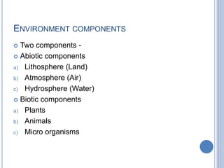 ENVIRONMENT COMPONENTS
 Two components -
 Abiotic components
a) Lithosphere (Land)
b) Atmosphere (Air)
c) Hydrosphere (Water)
 Biotic components
a) Plants
b) Animals
c) Micro organisms
 