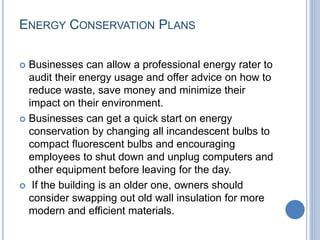 ENERGY CONSERVATION PLANS
 Businesses can allow a professional energy rater to
audit their energy usage and offer advice on how to
reduce waste, save money and minimize their
impact on their environment.
 Businesses can get a quick start on energy
conservation by changing all incandescent bulbs to
compact fluorescent bulbs and encouraging
employees to shut down and unplug computers and
other equipment before leaving for the day.
 If the building is an older one, owners should
consider swapping out old wall insulation for more
modern and efficient materials.
 