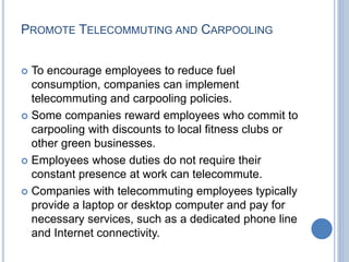 PROMOTE TELECOMMUTING AND CARPOOLING
 To encourage employees to reduce fuel
consumption, companies can implement
telecommuting and carpooling policies.
 Some companies reward employees who commit to
carpooling with discounts to local fitness clubs or
other green businesses.
 Employees whose duties do not require their
constant presence at work can telecommute.
 Companies with telecommuting employees typically
provide a laptop or desktop computer and pay for
necessary services, such as a dedicated phone line
and Internet connectivity.
 