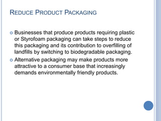 REDUCE PRODUCT PACKAGING
 Businesses that produce products requiring plastic
or Styrofoam packaging can take steps to reduce
this packaging and its contribution to overfilling of
landfills by switching to biodegradable packaging.
 Alternative packaging may make products more
attractive to a consumer base that increasingly
demands environmentally friendly products.
 