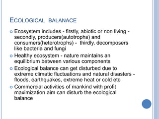 ECOLOGICAL BALANACE
 Ecosystem includes - firstly, abiotic or non living -
secondly, producers(autotrophs) and
consumers(heterotrophs) - thirdly, decomposers
like bacteria and fungi
 Healthy ecosystem - nature maintains an
equilibrium between various components
 Ecological balance can get disturbed due to
extreme climatic fluctuations and natural disasters -
floods, earthquakes, extreme heat or cold etc
 Commercial activities of mankind with profit
maximization aim can disturb the ecological
balance
 