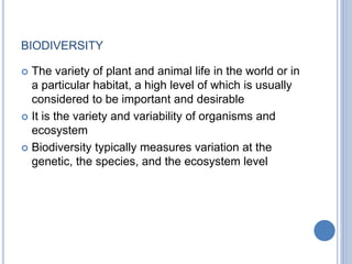 BIODIVERSITY
 The variety of plant and animal life in the world or in
a particular habitat, a high level of which is usually
considered to be important and desirable
 It is the variety and variability of organisms and
ecosystem
 Biodiversity typically measures variation at the
genetic, the species, and the ecosystem level
 