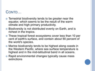 CONTD…
 Terrestrial biodiversity tends to be greater near the
equator, which seems to be the result of the warm
climate and high primary productivity.
 Biodiversity is not distributed evenly on Earth, and is
richest in the tropics.
 These tropical forest ecosystems cover less than 10 per
cent of earth's surface, and contain about 90 percent of
the world's species.
 Marine biodiversity tends to be highest along coasts in
the Western Pacific, where sea surface temperature is
highest and in the mid-latitudinal band in all oceans.
 Rapid environmental changes typically cause mass
extinctions
 