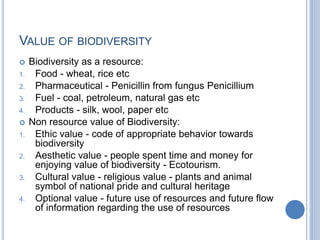 VALUE OF BIODIVERSITY
 Biodiversity as a resource:
1. Food - wheat, rice etc
2. Pharmaceutical - Penicillin from fungus Penicillium
3. Fuel - coal, petroleum, natural gas etc
4. Products - silk, wool, paper etc
 Non resource value of Biodiversity:
1. Ethic value - code of appropriate behavior towards
biodiversity
2. Aesthetic value - people spent time and money for
enjoying value of biodiversity - Ecotourism.
3. Cultural value - religious value - plants and animal
symbol of national pride and cultural heritage
4. Optional value - future use of resources and future flow
of information regarding the use of resources
 
