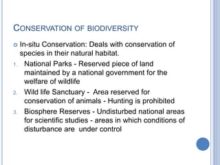 CONSERVATION OF BIODIVERSITY
 In-situ Conservation: Deals with conservation of
species in their natural habitat.
1. National Parks - Reserved piece of land
maintained by a national government for the
welfare of wildlife
2. Wild life Sanctuary - Area reserved for
conservation of animals - Hunting is prohibited
3. Biosphere Reserves - Undisturbed national areas
for scientific studies - areas in which conditions of
disturbance are under control
 