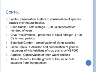 CONTD…
 Ex-situ Conservation: Refers to conservation of species
outside their natural habitat.
1. Seed Banks - cold storage - (-20 C) preserved for
hundred of years.
2. Cryo Preservations - preserved in liquid nitrogen (-196
C) for long periods.
3. Botanical Garden - conservation of plants species
4. Gene Banks - Collection and preservation of genetic
resources of wild relatives of crop plants by NBPGR
5. Aquaria - Conservation of fresh water species
6. Tissue Culture - It is the growth of tissues or cells
separate from the organism.
 