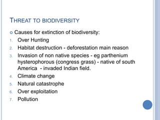 THREAT TO BIODIVERSITY
 Causes for extinction of biodiversity:
1. Over Hunting
2. Habitat destruction - deforestation main reason
3. Invasion of non native species - eg parthenium
hysterophorous (congress grass) - native of south
America - invaded Indian field.
4. Climate change
5. Natural catastrophe
6. Over exploitation
7. Pollution
 