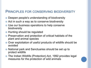 PRINCIPLES FOR CONSERVING BIODIVERSITY
 Deepen people's understanding of biodiversity
 Act in such a way as to conserve biodiversity
 Use our business operations to help conserve
biodiversity
 Hunting should be regulated
 Preservation and protection of critical habitats of the
plant and animal species
 Over exploitation of useful products of wildlife should be
avoided
 National park and Sanctuaries should be set up to
protect wildlife
 The Indian Wildlife (Protection) Act, 1992 provides legal
measures for the protection of wild animals
 