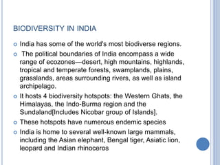 BIODIVERSITY IN INDIA
 India has some of the world's most biodiverse regions.
 The political boundaries of India encompass a wide
range of ecozones—desert, high mountains, highlands,
tropical and temperate forests, swamplands, plains,
grasslands, areas surrounding rivers, as well as island
archipelago.
 It hosts 4 biodiversity hotspots: the Western Ghats, the
Himalayas, the Indo-Burma region and the
Sundaland[Includes Nicobar group of Islands].
 These hotspots have numerous endemic species
 India is home to several well-known large mammals,
including the Asian elephant, Bengal tiger, Asiatic lion,
leopard and Indian rhinoceros
 