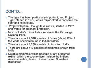 CONTD…
 The tiger has been particularly important, and Project
Tiger, started in 1972, was a major effort to conserve the
tiger and its habitats.
 Project Elephant, though less known, started in 1992
and works for elephant protection.
 Most of India's rhinos today survive in the Kaziranga
National Park.
 There are about 2,546 species of fishes (about 11% of
the world species) found in Indian waters.
 There are about 1,250 species of birds from India.
 There are about 410 species of mammals known from
India
 Notable mammals which became or are presumed
extinct within the country itself include the Indian /
Asiatic cheetah, Javan rhinoceros and Sumatran
rhinoceros
 