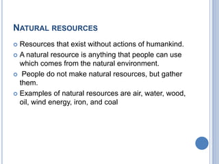 NATURAL RESOURCES
 Resources that exist without actions of humankind.
 A natural resource is anything that people can use
which comes from the natural environment.
 People do not make natural resources, but gather
them.
 Examples of natural resources are air, water, wood,
oil, wind energy, iron, and coal
 