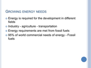 GROWING ENERGY NEEDS
 Energy is required for the development in different
fields
 Industry - agriculture - transportation
 Energy requirements are met from fossil fuels
 95% of world commercial needs of energy - Fossil
fuels
 