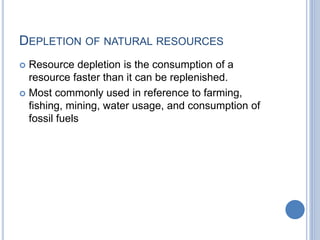 DEPLETION OF NATURAL RESOURCES
 Resource depletion is the consumption of a
resource faster than it can be replenished.
 Most commonly used in reference to farming,
fishing, mining, water usage, and consumption of
fossil fuels
 