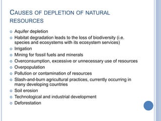 CAUSES OF DEPLETION OF NATURAL
RESOURCES
 Aquifer depletion
 Habitat degradation leads to the loss of biodiversity (i.e.
species and ecosystems with its ecosystem services)
 Irrigation
 Mining for fossil fuels and minerals
 Overconsumption, excessive or unnecessary use of resources
 Overpopulation
 Pollution or contamination of resources
 Slash-and-burn agricultural practices, currently occurring in
many developing countries
 Soil erosion
 Technological and industrial development
 Deforestation
 