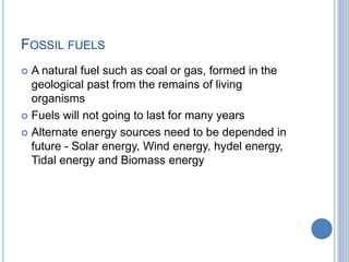 FOSSIL FUELS
 A natural fuel such as coal or gas, formed in the
geological past from the remains of living
organisms
 Fuels will not going to last for many years
 Alternate energy sources need to be depended in
future - Solar energy, Wind energy, hydel energy,
Tidal energy and Biomass energy
 
