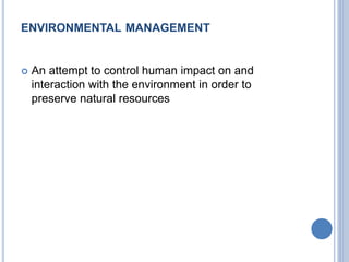 ENVIRONMENTAL MANAGEMENT
 An attempt to control human impact on and
interaction with the environment in order to
preserve natural resources
 