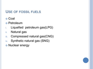 USE OF FOSSIL FUELS
 Coal
 Petroleum
i. Liquefied petroleum gas(LPG)
ii. Natural gas
iii. Compressed natural gas(CNG)
iv. Synthetic natural gas (SNG)
 Nuclear energy
 