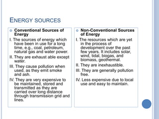 ENERGY SOURCES
 Conventional Sources of
Energy
I. The sources of energy which
have been in use for a long
time, e.g., coal, petroleum,
natural gas and water power.
II. They are exhaust able except
water.
III. They cause pollution when
used, as they emit smoke
and ash.
IV. They are very expensive to
be maintained, stored and
transmitted as they are
carried over long distance
through transmission grid and
lines.
 Non-Conventional Sources
of Energy
I. The resources which are yet
in the process of
development over the past
few years. It includes solar,
wind, tidal, biogas, and
biomass, geothermal.
II. They are inexhaustible.
III. They are generally pollution
free.
IV. Less expensive due to local
use and easy to maintain.
 