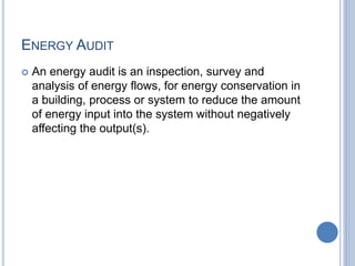 ENERGY AUDIT
 An energy audit is an inspection, survey and
analysis of energy flows, for energy conservation in
a building, process or system to reduce the amount
of energy input into the system without negatively
affecting the output(s).
 