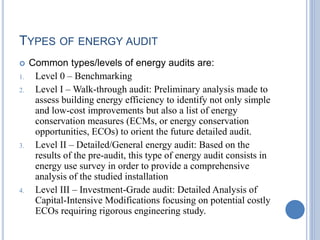 TYPES OF ENERGY AUDIT
 Common types/levels of energy audits are:
1. Level 0 – Benchmarking
2. Level I – Walk-through audit: Preliminary analysis made to
assess building energy efficiency to identify not only simple
and low-cost improvements but also a list of energy
conservation measures (ECMs, or energy conservation
opportunities, ECOs) to orient the future detailed audit.
3. Level II – Detailed/General energy audit: Based on the
results of the pre-audit, this type of energy audit consists in
energy use survey in order to provide a comprehensive
analysis of the studied installation
4. Level III – Investment-Grade audit: Detailed Analysis of
Capital-Intensive Modifications focusing on potential costly
ECOs requiring rigorous engineering study.
 