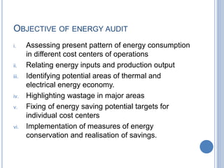 OBJECTIVE OF ENERGY AUDIT
i. Assessing present pattern of energy consumption
in different cost centers of operations
ii. Relating energy inputs and production output
iii. Identifying potential areas of thermal and
electrical energy economy.
iv. Highlighting wastage in major areas
v. Fixing of energy saving potential targets for
individual cost centers
vi. Implementation of measures of energy
conservation and realisation of savings.
 