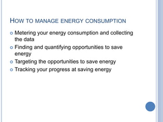 HOW TO MANAGE ENERGY CONSUMPTION
 Metering your energy consumption and collecting
the data
 Finding and quantifying opportunities to save
energy
 Targeting the opportunities to save energy
 Tracking your progress at saving energy
 