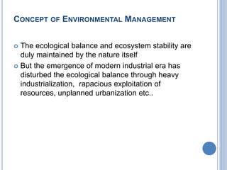 CONCEPT OF ENVIRONMENTAL MANAGEMENT
 The ecological balance and ecosystem stability are
duly maintained by the nature itself
 But the emergence of modern industrial era has
disturbed the ecological balance through heavy
industrialization, rapacious exploitation of
resources, unplanned urbanization etc..
 