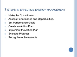 7 STEPS IN EFFECTIVE ENERGY MANAGEMENT
1. Make the Commitment.
2. Assess Performance and Opportunities.
3. Set Performance Goals
4. Create an Action Plan
5. Implement the Action Plan
6. Evaluate Progress
7. Recognize Achievements
 