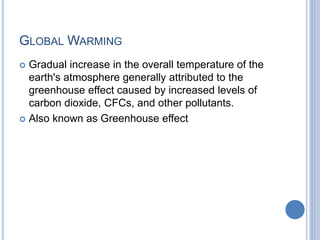GLOBAL WARMING
 Gradual increase in the overall temperature of the
earth's atmosphere generally attributed to the
greenhouse effect caused by increased levels of
carbon dioxide, CFCs, and other pollutants.
 Also known as Greenhouse effect
 