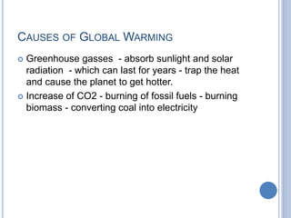 CAUSES OF GLOBAL WARMING
 Greenhouse gasses - absorb sunlight and solar
radiation - which can last for years - trap the heat
and cause the planet to get hotter.
 Increase of CO2 - burning of fossil fuels - burning
biomass - converting coal into electricity
 