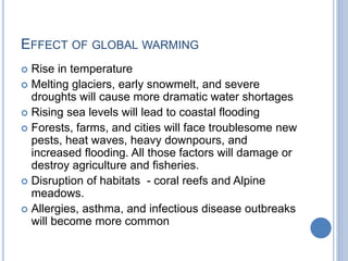 EFFECT OF GLOBAL WARMING
 Rise in temperature
 Melting glaciers, early snowmelt, and severe
droughts will cause more dramatic water shortages
 Rising sea levels will lead to coastal flooding
 Forests, farms, and cities will face troublesome new
pests, heat waves, heavy downpours, and
increased flooding. All those factors will damage or
destroy agriculture and fisheries.
 Disruption of habitats - coral reefs and Alpine
meadows.
 Allergies, asthma, and infectious disease outbreaks
will become more common
 