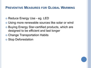 PREVENTIVE MEASURES FOR GLOBAL WARMING
 Reduce Energy Use - eg. LED
 Using more renewable sources like solar or wind
 Buying Energy Star-certified products, which are
designed to be efficient and last longer
 Change Transportation Habits
 Stop Deforestation
 