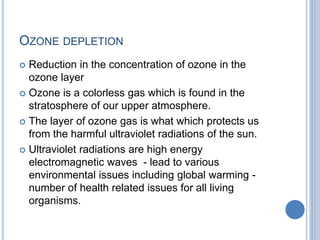OZONE DEPLETION
 Reduction in the concentration of ozone in the
ozone layer
 Ozone is a colorless gas which is found in the
stratosphere of our upper atmosphere.
 The layer of ozone gas is what which protects us
from the harmful ultraviolet radiations of the sun.
 Ultraviolet radiations are high energy
electromagnetic waves - lead to various
environmental issues including global warming -
number of health related issues for all living
organisms.
 