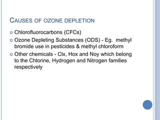CAUSES OF OZONE DEPLETION
 Chlorofluorocarbons (CFCs)
 Ozone Depleting Substances (ODS) - Eg. methyl
bromide use in pesticides & methyl chloroform
 Other chemicals - Clx, Hox and Noy which belong
to the Chlorine, Hydrogen and Nitrogen families
respectively
 