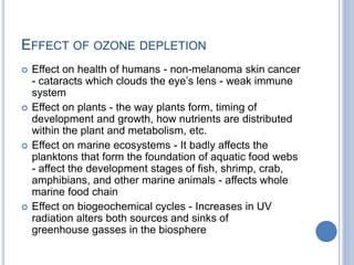 EFFECT OF OZONE DEPLETION
 Effect on health of humans - non-melanoma skin cancer
- cataracts which clouds the eye’s lens - weak immune
system
 Effect on plants - the way plants form, timing of
development and growth, how nutrients are distributed
within the plant and metabolism, etc.
 Effect on marine ecosystems - It badly affects the
planktons that form the foundation of aquatic food webs
- affect the development stages of fish, shrimp, crab,
amphibians, and other marine animals - affects whole
marine food chain
 Effect on biogeochemical cycles - Increases in UV
radiation alters both sources and sinks of
greenhouse gasses in the biosphere
 