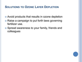 SOLUTIONS TO OZONE LAYER DEPLETION
 Avoid products that results in ozone depletion
 Raise a campaign to put forth laws governing
fertilizer use.
 Spread awareness to your family, friends and
colleagues
 