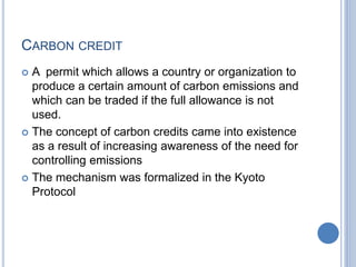 CARBON CREDIT
 A permit which allows a country or organization to
produce a certain amount of carbon emissions and
which can be traded if the full allowance is not
used.
 The concept of carbon credits came into existence
as a result of increasing awareness of the need for
controlling emissions
 The mechanism was formalized in the Kyoto
Protocol
 