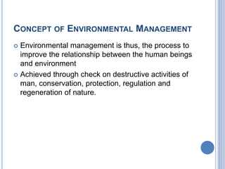 CONCEPT OF ENVIRONMENTAL MANAGEMENT
 Environmental management is thus, the process to
improve the relationship between the human beings
and environment
 Achieved through check on destructive activities of
man, conservation, protection, regulation and
regeneration of nature.
 